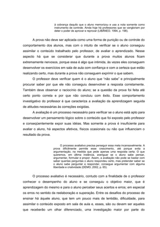 à cobrança daquilo que o aluno memorizou e usa a nota somente como
instrumento de controle. Ainda hoje há professores que se vangloriam por
deter o poder de aprovar e reprovar (LIBÂNEO, 1994, p. 198).
A prova não deve ser aplicada como uma forma de punição ou de controle do
comportamento dos alunos, mas com o intuito de verificar se o aluno conseguiu
assimilar o conteúdo trabalhado pelo professor, de avaliar o aprendizado. Nesse
aspecto há que se considerar que durante a prova muitos alunos ficam
extremamente nervosos, porque essa é algo que intimida, às vezes eles conseguem
desenvolver os exercícios em sala de aula com confiança e com a certeza que estão
realizando certo, mas durante a prova não conseguem exprimir o que sabem.
O professor deve verificar quem é o aluno que “não sabe” e principalmente
procurar saber por que ele não conseguiu desenvolver a resposta corretamente.
Também deve observar o raciocínio do aluno; se a questão da prova foi feita até
certo ponto correta e por que não concluiu com êxito. Esse comportamento
investigativo do professor é que caracteriza a avaliação da aprendizagem seguida
de atitudes necessárias às correções exigidas.
A avaliação é um processo necessário para verificar se o aluno está apto para
desenvolver um pensamento lógico sobre o conteúdo que foi exposto pelo professor
e conseqüentemente expor suas idéias. Mas somente a prova é insuficiente para
avaliar o aluno, há aspectos afetivos, físicos ocasionais ou não que influenciam o
resultado da prova.
O processo avaliativo precisa perseguir essa meta incansavelmente. A
prova dificilmente permite esse crescimento, até porque evita a
argumentação, na medida que pede apenas uma resposta certa. O que
queremos, em última instância, averiguar se o aluno sabe pensar,
argumentar, formular e propor. Assim, a avaliação não pode se bastar com
saber quantas perguntas o aluno respondeu certo, mas pretender saber se
o aluno sabe perguntar e responder, consegue argumentar com alguma
liberdade e criatividade (DEMO, 2002, p. 65).
O processo avaliativo é necessário, contudo com a finalidade de o professor
conhecer o desempenho do aluno e se conseguiu o objetivo maior, que é
aprendizagem do mesmo e para o aluno perceber seus acertos e erros; em especial
os erros no sentido da reelaboração e superação. Entre os desafios do processo de
ensinar há àquele aluno, que tem um pouco mais de lentidão, dificuldade, para
assimilar o conteúdo exposto em sala de aula e, esses, são ou devem ser aqueles
que receberão um olhar diferenciado, uma investigação maior por parte do
 