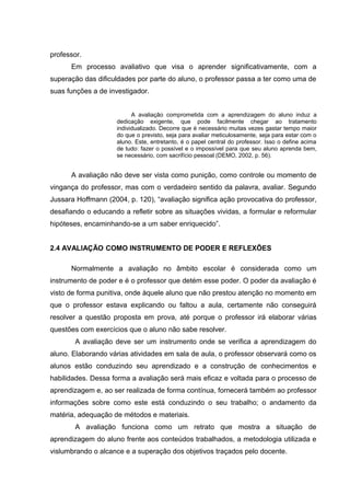 professor.
Em processo avaliativo que visa o aprender significativamente, com a
superação das dificuldades por parte do aluno, o professor passa a ter como uma de
suas funções a de investigador.
A avaliação comprometida com a aprendizagem do aluno induz a
dedicação exigente, que pode facilmente chegar ao tratamento
individualizado. Decorre que é necessário muitas vezes gastar tempo maior
do que o previsto, seja para avaliar meticulosamente, seja para estar com o
aluno. Este, entretanto, é o papel central do professor. Isso o define acima
de tudo: fazer o possível e o impossível para que seu aluno aprenda bem,
se necessário, com sacrifício pessoal (DEMO, 2002, p. 56).
A avaliação não deve ser vista como punição, como controle ou momento de
vingança do professor, mas com o verdadeiro sentido da palavra, avaliar. Segundo
Jussara Hoffmann (2004, p. 120), “avaliação significa ação provocativa do professor,
desafiando o educando a refletir sobre as situações vividas, a formular e reformular
hipóteses, encaminhando-se a um saber enriquecido”.
2.4 AVALIAÇÃO COMO INSTRUMENTO DE PODER E REFLEXÕES
Normalmente a avaliação no âmbito escolar é considerada como um
instrumento de poder e é o professor que detém esse poder. O poder da avaliação é
visto de forma punitiva, onde àquele aluno que não prestou atenção no momento em
que o professor estava explicando ou faltou a aula, certamente não conseguirá
resolver a questão proposta em prova, até porque o professor irá elaborar várias
questões com exercícios que o aluno não sabe resolver.
A avaliação deve ser um instrumento onde se verifica a aprendizagem do
aluno. Elaborando várias atividades em sala de aula, o professor observará como os
alunos estão conduzindo seu aprendizado e a construção de conhecimentos e
habilidades. Dessa forma a avaliação será mais eficaz e voltada para o processo de
aprendizagem e, ao ser realizada de forma contínua, fornecerá também ao professor
informações sobre como este está conduzindo o seu trabalho; o andamento da
matéria, adequação de métodos e materiais.
A avaliação funciona como um retrato que mostra a situação de
aprendizagem do aluno frente aos conteúdos trabalhados, a metodologia utilizada e
vislumbrando o alcance e a superação dos objetivos traçados pelo docente.
 