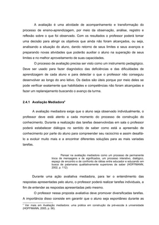 A avaliação é uma atividade de acompanhamento e transformação do
processo de ensino-aprendizagem, por meio da observação, análise, registro e
reflexão sobre o que foi observado. Com os resultados o professor poderá tomar
uma decisão para atingir os objetivos que ainda não foram alcançados, ou seja,
analisando a situação do aluno, dando retorno de seus limites e seus avanços e
preparando novas atividades que poderão auxiliar o aluno na superação de seus
limites e no melhor aproveitamento de suas capacidades.
O processo de avaliação precisa ser visto como um instrumento pedagógico.
Deve ser usado para fazer diagnóstico das deficiências e das dificuldades de
aprendizagem de cada aluno e para detectar o que o professor não conseguiu
desenvolver ao longo do ano letivo. Os dados são úteis porque por meio deles se
pode verificar exatamente que habilidades e competências não foram alcançadas e
fazer um replanejamento buscando o avanço da turma.
2.4.1 Avaliação Mediadora4
A avaliação mediadora exige que o aluno seja observado individualmente, o
professor deve está atento a cada momento do processo de construção do
conhecimento. Durante a realização das tarefas desenvolvidas em sala o professor
poderá estabelecer diálogos no sentido de saber como está a apreensão de
conhecimento por parte do aluno para compreender seu raciocínio e assim desafiá-
lo a evoluir muito mais e a encontrar diferentes soluções para as mais variadas
tarefas.
Pensar na avaliação mediadora como um processo de permanente
troca de mensagens e de significados, um processo interativo, dialógico,
espaço de encontro e de confronto de idéias entre educador e educando em
busca de patamares qualitativamente superiores de saber (HOFFMANN,
2002, p. 112).
Durante uma ação avaliativa mediadora, para ter o entendimento das
respostas apresentadas pelo aluno, o professor poderá realizar tarefas individuais, a
fim de entender as respostas apresentadas pelo mesmo.
O professor nessa proposta avaliativa deve promover diversificadas tarefas.
A importância disso consiste em garantir que o aluno seja espontâneo durante as
4
Ver mais em Avaliação mediadora: uma prática em construção da pré-escola à universidade
(HOFFMANN, 2005, p. 56).
 