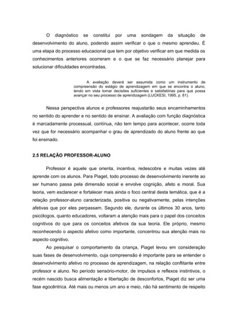 O diagnóstico se constitui por uma sondagem da situação de
desenvolvimento do aluno, podendo assim verificar o que o mesmo aprendeu. É
uma etapa do processo educacional que tem por objetivo verificar em que medida os
conhecimentos anteriores ocorreram e o que se faz necessário planejar para
solucionar dificuldades encontradas.
A avaliação deverá ser assumida como um instrumento de
compreensão do estágio de aprendizagem em que se encontra o aluno,
tendo em vista tomar decisões suficientes e satisfatórias para que possa
avançar no seu processo de aprendizagem (LUCKESI, 1995, p. 81).
Nessa perspectiva alunos e professores reajustarão seus encaminhamentos
no sentido do aprender e no sentido de ensinar. A avaliação com função diagnóstica
é marcadamente processual, contínua, não tem tempo para acontecer, ocorre toda
vez que for necessário acompanhar o grau de aprendizado do aluno frente ao que
foi ensinado.
2.5 RELAÇÃO PROFESSOR-ALUNO
Professor é aquele que orienta, incentiva, redescobre e muitas vezes até
aprende com os alunos. Para Piaget, todo processo de desenvolvimento inerente ao
ser humano passa pela dimensão social e envolve cognição, afeto e moral. Sua
teoria, vem esclarecer e fortalecer mais ainda o foco central desta temática, que é a
relação professor-aluno caracterizada, positiva ou negativamente, pelas intenções
afetivas que por eles perpassam. Segundo ele, durante os últimos 30 anos, tanto
psicólogos, quanto educadores, voltaram a atenção mais para o papel dos conceitos
cognitivos do que para os conceitos afetivos da sua teoria. Ele próprio, mesmo
reconhecendo o aspecto afetivo como importante, concentrou sua atenção mais no
aspecto cognitivo.
Ao pesquisar o comportamento da criança, Piaget levou em consideração
suas fases de desenvolvimento, cuja compreensão é importante para se entender o
desenvolvimento afetivo no processo de aprendizagem, na relação conflitante entre
professor e aluno. No período sensório-motor, de impulsos e reflexos instintivos, o
recém nascido busca alimentação e libertação de desconfortos, Piaget diz ser uma
fase egocêntrica. Até mais ou menos um ano e meio, não há sentimento de respeito
 