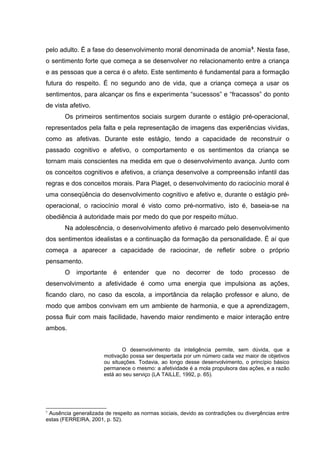pelo adulto. É a fase do desenvolvimento moral denominada de anomia5
. Nesta fase,
o sentimento forte que começa a se desenvolver no relacionamento entre a criança
e as pessoas que a cerca é o afeto. Este sentimento é fundamental para a formação
futura do respeito. É no segundo ano de vida, que a criança começa a usar os
sentimentos, para alcançar os fins e experimenta “sucessos” e “fracassos” do ponto
de vista afetivo.
Os primeiros sentimentos sociais surgem durante o estágio pré-operacional,
representados pela falta e pela representação de imagens das experiências vividas,
como as afetivas. Durante este estágio, tendo a capacidade de reconstruir o
passado cognitivo e afetivo, o comportamento e os sentimentos da criança se
tornam mais conscientes na medida em que o desenvolvimento avança. Junto com
os conceitos cognitivos e afetivos, a criança desenvolve a compreensão infantil das
regras e dos conceitos morais. Para Piaget, o desenvolvimento do raciocínio moral é
uma conseqüência do desenvolvimento cognitivo e afetivo e, durante o estágio pré-
operacional, o raciocínio moral é visto como pré-normativo, isto é, baseia-se na
obediência à autoridade mais por medo do que por respeito mútuo.
Na adolescência, o desenvolvimento afetivo é marcado pelo desenvolvimento
dos sentimentos idealistas e a continuação da formação da personalidade. É aí que
começa a aparecer a capacidade de raciocinar, de refletir sobre o próprio
pensamento.
O importante é entender que no decorrer de todo processo de
desenvolvimento a afetividade é como uma energia que impulsiona as ações,
ficando claro, no caso da escola, a importância da relação professor e aluno, de
modo que ambos convivam em um ambiente de harmonia, e que a aprendizagem,
possa fluir com mais facilidade, havendo maior rendimento e maior interação entre
ambos.
O desenvolvimento da inteligência permite, sem dúvida, que a
motivação possa ser despertada por um número cada vez maior de objetivos
ou situações. Todavia, ao longo desse desenvolvimento, o princípio básico
permanece o mesmo: a afetividade é a mola propulsora das ações, e a razão
está ao seu serviço (LA TAILLE, 1992, p. 65).
5
Ausência generalizada de respeito as normas sociais, devido as contradições ou divergências entre
estas (FERREIRA, 2001, p. 52).
 