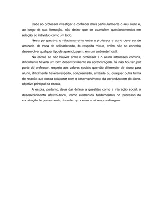 Cabe ao professor investigar e conhecer mais particularmente o seu aluno e,
ao longo de sua formação, não deixar que se acumulem questionamentos em
relação ao indivíduo como um todo.
Nesta perspectiva, o relacionamento entre o professor e aluno deve ser de
amizade, de troca de solidariedade, de respeito mútuo, enfim, não se concebe
desenvolver qualquer tipo de aprendizagem, em um ambiente hostil.
Na escola se não houver entre o professor e o aluno interesses comuns,
dificilmente haverá um bom desenvolvimento na aprendizagem. Se não houver, por
parte do professor, respeito aos valores sociais que vão diferenciar de aluno para
aluno, dificilmente haverá respeito, compreensão, amizade ou qualquer outra forma
de relação que possa colaborar com o desenvolvimento da aprendizagem do aluno,
objetivo principal da escola.
A escola, portanto, deve dar ênfase a questões como a interação social, o
desenvolvimento afetivo-moral, como elementos fundamentais no processo de
construção de pensamento, durante o processo ensino-aprendizagem.
 