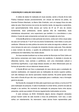 3 DESCRIÇÃO E ANÁLISE DOS DADOS
A coleta de dados foi realizada em duas escolas, sendo a Escola A da rede
Pública Estadual situada provisoriamente, em virtude da reforma do prédio, na
Avenida Pinheiro Machado, no Bairro São Cristóvão, com um espaço físico de sete
salas de aula. Esta funciona nos turnos da manhã e tarde, de segunda a sexta-feira,
com aproximadamente trinta alunos por turma de 6º ao 9º ano do ensino
fundamental, doze professores, sendo apenas três de matemática, duas
orientadoras educacional, uma supervisora que também é a vice-diretora e uma
diretora. A aula de cada componente curricular tem a duração de uma hora.
A Escola B pertence à rede particular de ensino, conta com vinte e duas salas
de aula com turmas do 1º ao 9º ano do ensino fundamental, nível médio e curso pré-
vestibular. Diferente da rede pública de ensino tem aulas de segunda a sábado, com
cinco tempos de aula com a duração de cinqüenta minutos cada aula. Para atender
a esse número de alunos, o quadro de professores da escola conta com cinco
professores de matemática, foco deste estudo.
As duas escolas localizam-se na área central do Município de Porto Velho em
dois bairros comerciais com baixo número de residência. A clientela é oriunda de
diferentes bairros, mais centrais e periféricos, com uma diversidade cultural e
econômica significativa, o que exige dessas escolas um olhar diferenciado para as
formas de aprender e de se relacionar desses alunos.
A Escola B tem por foco a preparação de seus alunos para a prestação de
exames vestibulares, em especial para as instituições de ensino superior público,
com alto destaque aos alunos aprovados nesses exames. Na ponta oposta desse
foco está a Escola A que não visa a preparação para o vestibular, mas a formação
geral do alunado.
Na Escola A a recepção foi feita pela supervisora que indicou a turma do 6º B
para realização da pesquisa. A sala é localizada no andar térreo, próximo da sala da
direção e da cantina. No momento da realização da pesquisa havia vinte alunos
presentes, sendo que existem 30 alunos regularmente matriculados na turma.
A aula começou as 8h30. Entretanto alguns alunos chegaram atrasados
porque haviam saído de sala durante a troca de professores. Com isso, a aula
sofreu um retardamento. Ao retornarem, estes alunos foram repreendidos pelo
 