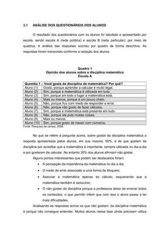 3.1 ANÁLISE DOS QUESTIONÁRIOS DOS ALUNOS
O resultado dos questionários com os alunos foi tabulado e apresentado por
escola, sendo escola A (rede pública) e escola B (rede particular), por meio de
quadros. A análise das respostas ocorreu por quadro de forma descritiva. As
respostas foram transcritas conforme a redação dos alunos.
Quadro 1
Opinião dos alunos sobre a disciplina matemática
Escola A
Questão 1 – Você gosta da disciplina de matemática? Por quê?
Aluno (1) Gosto, porque aprender a calcular é muito legal.
Aluno (2) Sim, porque a matemática é utilizada em tudo.
Aluno (3) Sim, porque em todo o lugar a matemática está.
Aluno (4) Mais ou menos, porque é um pouco chato.
Aluno (5) Não, porque fico com medo de responder e errar.
Aluno (6) Não, porque não gosto de fazer cálculos.
Aluno (7) Sim, porque a matemática está presente em tudo.
Aluno (8) Não, porque ela pula muitas coisas.
Aluno (9) Mais ou menos.
Aluno (10) Sim, porque gosto de mexer com números.
Fonte: Pesquisa de campo, 2008.
No que se refere à pergunta acima, sobre gostar da disciplina matemática a
resposta apresentada pelos alunos, em sua maioria, 50%, é de que gostam da
disciplina por acreditar que a matemática é importante, sempre utilizada no dia-a-dia
e por gostarem de calcular. No entanto 30% dos alunos afirmam não gostar.
Alguns pontos interessantes que podem ser destacados foram:
• A percepção da importância da matemática no dia a dia;
• O medo de errar associado a uma forma de bloqueio;
• Associar a matemática apenas ao cálculo, esquecendo que a
matemática também é raciocínio;
• O não gostar da disciplina porque a professora deixa de ensinar todos
os conteúdos, o que permitir inferir que com isso o aluno passe a ter
mais dificuldades.
Analisando as respostas acima os que não gostam, da disciplina matemática
é porque não consegue entender. Muitos alunos nessa fase ainda precisam utiliza
 