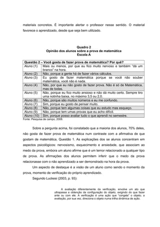 materiais concretos. É importante alertar o professor nesse sentido. O material
favorece o aprendizado, desde que seja bem utilizado.
Quadro 2
Opinião dos alunos sobre a prova de matemática
Escola A
Questão 2 – Você gosta de fazer prova de matemática? Por quê?
Aluno (1) Mais ou menos, por que eu fico muito nervoso e também “dá um
branco” na hora.
Aluno (2) Não, porque a gente há de fazer vários cálculos.
Aluno (3) Eu gosto de fazer matemática porque se você não souber
matemática, você não é nada.
Aluno (4) Não, por que eu não gosto de fazer prova. Não é só de Matemática,
mas de todas.
Aluno (5) Não, porque eu fico muito ansioso e não dá muito certo. Sempre tiro
uma notinha baixa, no máximo 3,5 ou 2,0.
Aluno (6) Não, porque são muitos números e eu me confundo.
Aluno (7) Sim, porque eu gosto de pensar muito.
Aluno (8) Não, porque tem algumas coisas que eu estudo mas esqueço.
Aluno (9) Não, porque tem umas provas que eu acho difícil.
Aluno (10) Sim, porque posso avaliar tudo o que aprendi no semestre.
Fonte: Pesquisa de campo, 2008.
Sobre a pergunta acima, foi constatado que a maioria dos alunos, 70% deles,
não gosta de fazer prova de matemática num contraste com a afirmativa de que
gostam de matemática, Questão 1. As explicações dos se alunos concentram em
aspectos psicológicos: nervosismo, esquecimento e ansiedade, que associam ao
medo da prova, embora um aluno afirme que é um temor relacionado a qualquer tipo
de prova. As afirmações dos alunos permitem inferir que o medo da prova
relacionasse com o não aprendizado a ser demonstrado na hora da prova.
Um aspecto de destaque é a visão de um aluno como sendo o momento da
prova, momento de verificação do próprio aprendizado.
Segundo Luckesi (2003, p. 93):
A avaliação diferentemente da verificação, envolve um ato que
ultrapassa a obtenção da configuração do objeto, exigindo do que fazer
ante ou com ele. A verificação é uma ação que “congela” o objeto; a
avaliação, por sua vez, direciona o objeto numa trilha dinâmica de ação.
 