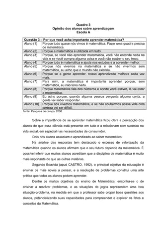 Quadro 3
Opinião dos alunos sobre aprendizagem
Escola A
Questão 3 – Por que você acha importante aprender matemática?
Aluno (1) Porque tudo quase nós vimos é matemática. Fazer uma quadra precisa
de matemática.
Aluno (2) Porque a matemática é utilizada em tudo.
Aluno (3) Porque, se você não aprender matemática, você não entende nada na
vida e se você compra alguma coisa e você não souber o seu troco.
Aluno (4) Porque tudo é matemática e ajuda nos estudos e a aprender melhor.
Aluno (5) Porque nós vivemos na matemática e se não vivermos sem
matemática, eu acho que o mundo não existiria.
Aluno (6) Porque se a gente aprender, nosso aprendizado melhora cada vez
mais.
Aluno (7) Para mim, a matemática é importante aprender porque, sem
matemática, eu não terei nada.
Aluno (8) Porque matemática fala dos números e aonde você estiver, lá vai estar
a matemática.
Aluno (9) Eu acho porque, quando alguma pessoa pergunta alguma conta, a
gente vai saber responder.
Aluno (10) Porque nós vivemos matemática, e se não soubermos nossa vida com
certeza vai ser difícil.
Fonte: Pesquisa de campo, 2008.
Sobre a importância de se aprender matemática ficou clara a percepção dos
alunos de que essa ciência está presente em tudo e a relacionam com sucesso na
vida social, em especial nas necessidades de consumidor.
Dois dos alunos associam o aprendizado ao saber matemático.
Na análise das respostas tem destacado o excesso de valorização da
matemática quando os alunos afirmam que o seu futuro depende da matemática. É
possível inferir que muitos alunos acreditam que a disciplina de matemática é muito
mais importante do que as outras matérias.
Segundo Boavida (apud CASTRO, 1992), o principal objetivo da educação é
ensinar os mais novos a pensar, e a resolução de problemas constitui uma arte
prática que todos os alunos podem aprender.
Dentre os muitos objetivos do ensino de Matemática, encontra-se o de
ensinar a resolver problemas, e as situações de jogos representam uma boa
situação-problema, na medida em que o professor sabe propor boas questões aos
alunos, potencializando suas capacidades para compreender e explicar os fatos e
conceitos da Matemática.
 