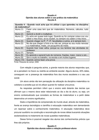 Quadro 4
Opinião dos alunos sobre o uso prático da matemática
Escola A
Questão 4 – Quando você acha que irá utilizar o que aprendeu na disciplina
de matemática?
Aluno (1) Fazer uma casa tem que ter matemática. Números, cálculos, tudo
isso.
Aluno (2) Aprendi a dividir e multiplicar.
Aluno (3) Eu acho em quase todo lugar. Quando eu for comprar coisa e eu vou
saber o meu troco, se eu souber, eu sempre vou saber o meu troco.
Aluno (4) Quando chegar na 8º, 7º, 6º, faculdades e outros, aí é sempre bom.
Aluno (5) No dia que chegar a hora e eu não sei, porque eu sou muito nervosa
e a matemática, medo, um pouquinho de medo.
Aluno (6) Quando tiver mais velha, porque eu vou lembrar das atividades do
professor.
Aluno (7) Sempre.
Aluno (8) Eu aprendo e aprendi tudo de números, frações, maior, menor e etc...
Aluno (9) Sim e muito no trabalho, na escola e em muitos lugares.
Aluno (10) Quando vamos fazer uma prova.
Fonte: Pesquisa de campo, 2008.
Com relação à pergunta acima, a grande maioria dos alunos respondeu que,
só a percebem no futuro ou restrita ao ambiente escolar. Alguns alunos, 40% deles,
conseguem ver a presença da matemática fora dos muros escolares e o seu uso
social.
Um aluno ainda não tem percepção da utilização da disciplina matemática no
cotidiano e acredita que só irá utilizar quando for realizar uma prova.
As respostas permitem inferir que o ensino está distante das teorias que
afirmam que o mesmo deve estar relacionado ao dia a dia do aluno, ou seja, um
ensino contextualizado que considere as formas de matematizar e a partir delas
desenvolva um ensino significativo.
Dada a importância da compreensão do mundo atual, através da matemática,
frente ao avanço tecnológico e científico à educação matemática vem demandando
um repensar sobre o conhecimento matemático. A educação matemática deve
procurar auxiliá-lo na construção e reconstrução de novas idéias buscando situações
esclarecedoras no tratamento de novas questões matemáticas.
Dessa forma é possível resgatar dos alunos tais conhecimentos prévios que
lhes são próprios.
Quadro 5
Opinião dos alunos sobre a relação professor-aluno
 