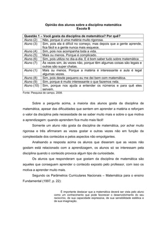 Opinião dos alunos sobre a disciplina matemática
Escola B
Questão 1 – Você gosta da disciplina de matemática? Por quê?
Aluno (2) Não, porque é uma matéria muito rigorosa.
Aluno (3) Sim, pois ela é difícil no começo, mas depois que a gente aprende,
fica fácil e a gente nunca mais esquece.
Aluno (4) Sim, pois nos acompanha toda a vida.
Aluno (5) Mais ou menos. Porque é complicado.
Aluno (6) Sim, pois utiliza no dia-a-dia. E é bom saber tudo sobre matemática
Aluno (7) Às vezes sim, às vezes não, porque têm algumas coisas são legais e
outras são super chatas.
Aluno (1) Mais ou menos. Porque a matéria é interessante e aula é legal
algumas vezes.
Aluno (8) Sim, pois desde pequeno eu me dei bem com matemática.
Aluno (9) Sim, porque é muito interessante o que fazemos nela.
Aluno (10) Sim, porque nos ajuda a entender os números e para quê eles
servem.
Fonte: Pesquisa de campo, 2008.
Sobre a pergunta acima, a maioria dos alunos gosta da disciplina de
matemática, apesar das dificuldades que sentem em aprender a matéria e reforçam
o valor da disciplina pela necessidade de se saber muito mais e sobre o que motiva
a aprendizagem: quando aprendem fica muito mais fácil!
Somente um aluno não gosta da disciplina de matemática, por achar muito
rigorosa e três afirmaram as vezes gostar e outras vezes não em função da
complexidade dos conteúdos e pelos aspectos não empolgantes.
Analisando a resposta acima os alunos que disseram que as vezes não
gostam está relacionado com a aprendizagem, os alunos só se interessam pela
disciplina quando o conteúdo provoca algum tipo de curiosidade.
Os alunos que responderam que gostam da disciplina de matemática são
aqueles que conseguem aprender o conteúdo exposto pelo professor, com isso os
motiva a aprender muito mais.
Segundo os Parâmetros Curriculares Nacionais – Matemática para o ensino
Fundamental (1997, p. 22):
É importante destacar que a matemática deverá ser vista pelo aluno
como um conhecimento que pode favorecer o desenvolvimento do seu
raciocínio, de sua capacidade expressiva, de sua sensibilidade estética e
de sua imaginação.
 