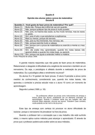 Quadro 8
Opinião dos alunos sobre a prova de matemática
Escola B
Questão 2 – Você gosta de fazer prova de matemática? Por quê?
Aluno (1) Muito não. Porque ela é difícil de vez em quando.
Aluno (2) Não, porque qualquer tipo de prova é muito puxado.
Aluno (3) Não, pois, na maioria das vezes, eu fico muito nervosa, mas às vezes
eu gosto.
Aluno (4) Sim, pois é tudo o que estudamos e explicamos.
Aluno (5) Mais ou menos, porque dá nervoso.
Aluno (6) Não, pois eu fico tremendo, fico nervosa, etc.
Aluno (7) Não, porque exercita muito a cabeça.
Aluno (8) Sim, porque com a prova de matemática eu exercito a mente e o meu
raciocínio.
Aluno (9) Sim, ela avalia meu aprendizado, quando tiro notas baixas não
aprendi direito e quando tiro notas boas, eu aprendi.
Aluno (10) Sim, porque nos ajuda a entender melhor a matéria.
Fonte: Pesquisa de campo, 2008.
A grande maioria respondeu que não gosta de fazer prova de matemática.
Relacionaram o desgosto à dificuldade e/ou exigência de raciocinar e também ao um
nervosismo. Ou seja, o psicológico é afetado durante a realização da prova de
matemática. Ou o psicológico afeta o rendimento na prova?
Os alunos 9 e 10 gostam de fazer provas. O aluno 9 percebe a prova como
medidor do conhecimento, considerando que, quando tira notas baixas, não
aprendeu o conteúdo e precisa estudar mais e o aluno 10 como um momento de
aprendizagem.
Segundo Luckesi (1995, p. 18):
Os professores utilizam as provas como instrumentos de ameaça e
tortura prévia dos alunos, protestando ser um elemento motivador da
aprendizagem. Quando o professor sente que seu trabalho não está
emitindo efeito esperado, anuncia aos alunos: “Estudem! Caso contrário,
vocês poderão se dar mal no dia da prova”.
Esse tipo de ameaça com certeza irá provocar no aluno dificuldade de
racionar, porque o nervosismo irá prevalecer na hora da prova.
Quando o professor tem a concepção que o seu trabalho não está surtindo
efeito, o mesmo aplica outros métodos para alcançar o aprendizado. É através da
prova que o professor poderá auto-avaliar sobre os seus métodos.
 
