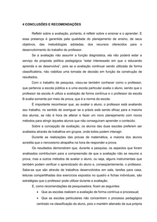 4 CONCLUSÕES E RECOMENDAÇÕES
Refletir sobre a avaliação, portanto, é refletir sobre o ensinar e o aprender. E
essa presença é garantida pela qualidade do planejamento de ensino, de seus
objetivos, das metodologias adotadas, dos recursos oferecidos para o
desenvolvimento do trabalho do professor.
Se a avaliação não assumir a função diagnóstica, ela não poderá estar a
serviço da proposta política pedagógica “estar interessado em que o educando
aprenda e se desenvolva”, pois se a avaliação continuar sendo utilizada de forma
classificatória, não viabiliza uma tomada de decisão em função da construção de
resultados.
Com o trabalho de pesquisa, visou-se também conhecer como o professor,
que pertence a escola pública e a uma escola particular avalia o aluno, sendo que o
professor da escola A utiliza a avaliação de forma contínua e o professor da escola
B avalia somente por meio de prova, que é a norma da escola.
É importante reconhecer que, ao avaliar o aluno, o professor está avaliando
seu trabalho, no sentido de averiguar se a práxis está sendo eficaz para a maioria
dos alunos, se não é hora de alterar e fazer um novo planejamento com novos
métodos para atingir àqueles alunos que não conseguiram aprender o conteúdo.
Sobre a concepção de avaliação, os alunos das duas escolas preferem ser
avaliados através de trabalhos em grupos, onde todos podem interagir.
Durante as realizações das provas de matemática, a maioria dos alunos
acredita que o nervosismo atrapalha na hora de responder a prova.
Os resultados demonstram que, durante a pesquisa, os aspectos que foram
analisados contribuíram para a compreensão de que a avaliação não se resume a
prova, mas a outros métodos de avaliar o aluno, ou seja, alguns instrumentais que
também podem verificar o aprendizado do aluno e, conseqüentemente, o professor.
Sabe-se que são através de trabalhos desenvolvidos em sala, tarefas para casa,
leituras compartilhadas dos exercícios expostos no quadro e fichas individuais, são
estratégias que o professor pode utilizar durante a avaliação.
E, como recomendações da pesquisadora, ficam as seguintes:
• Que as escolas realizem a avaliação de forma contínua e processual;
• Que as escolas particulares não concentrem o processo pedagógico
centrado na classificação do aluno, pois o mantém alienado da sua própria
 