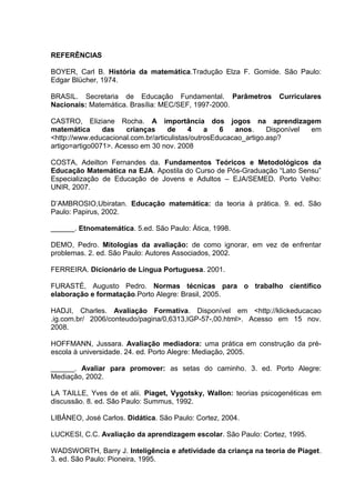 REFERÊNCIAS
BOYER, Carl B. História da matemática.Tradução Elza F. Gomide. São Paulo:
Edgar Blücher, 1974.
BRASIL. Secretaria de Educação Fundamental. Parâmetros Curriculares
Nacionais: Matemática. Brasília: MEC/SEF, 1997-2000.
CASTRO, Eliziane Rocha. A importância dos jogos na aprendizagem
matemática das crianças de 4 a 6 anos. Disponível em
<http://www.educacional.com.br/articulistas/outrosEducacao_artigo.asp?
artigo=artigo0071>. Acesso em 30 nov. 2008
COSTA, Adeilton Fernandes da. Fundamentos Teóricos e Metodológicos da
Educação Matemática na EJA. Apostila do Curso de Pós-Graduação “Lato Sensu”
Especialização de Educação de Jovens e Adultos – EJA/SEMED. Porto Velho:
UNIR, 2007.
D’AMBROSIO,Ubiratan. Educação matemática: da teoria à prática. 9. ed. São
Paulo: Papirus, 2002.
______. Etnomatemática. 5.ed. São Paulo: Ática, 1998.
DEMO, Pedro. Mitologias da avaliação: de como ignorar, em vez de enfrentar
problemas. 2. ed. São Paulo: Autores Associados, 2002.
FERREIRA. Dicionário de Língua Portuguesa. 2001.
FURASTÉ, Augusto Pedro. Normas técnicas para o trabalho científico
elaboração e formatação.Porto Alegre: Brasil, 2005.
HADJI, Charles. Avaliação Formativa. Disponível em <http://klickeducacao
.ig.com.br/ 2006/conteudo/pagina/0,6313,IGP-57-,00.html>. Acesso em 15 nov.
2008.
HOFFMANN, Jussara. Avaliação mediadora: uma prática em construção da pré-
escola à universidade. 24. ed. Porto Alegre: Mediação, 2005.
______. Avaliar para promover: as setas do caminho. 3. ed. Porto Alegre:
Mediação, 2002.
LA TAILLE, Yves de et alii. Piaget, Vygotsky, Wallon: teorias psicogenéticas em
discussão. 8. ed. São Paulo: Summus, 1992.
LIBÂNEO, José Carlos. Didática. São Paulo: Cortez, 2004.
LUCKESI, C.C. Avaliação da aprendizagem escolar. São Paulo: Cortez, 1995.
WADSWORTH, Barry J. Inteligência e afetividade da criança na teoria de Piaget.
3. ed. São Paulo: Pioneira, 1995.
 