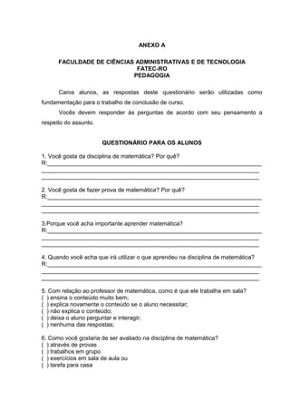 ANEXO A
FACULDADE DE CIÊNCIAS ADMINISTRATIVAS E DE TECNOLOGIA
FATEC-RO
PEDAGOGIA
Caros alunos, as respostas deste questionário serão utilizadas como
fundamentação para o trabalho de conclusão de curso.
Vocês devem responder às perguntas de acordo com seu pensamento a
respeito do assunto.
QUESTIONÁRIO PARA OS ALUNOS
1. Você gosta da disciplina de matemática? Por quê?
R:__________________________________________________________________
___________________________________________________________________
___________________________________________________________________
2. Você gosta de fazer prova de matemática? Por quê?
R:__________________________________________________________________
___________________________________________________________________
___________________________________________________________________
3.Porque você acha importante aprender matemática?
R:__________________________________________________________________
___________________________________________________________________
___________________________________________________________________
4. Quando você acha que irá utilizar o que aprendeu na disciplina de matemática?
R:__________________________________________________________________
___________________________________________________________________
___________________________________________________________________
5. Com relação ao professor de matemática, como é que ele trabalha em sala?
( ) ensina o conteúdo muito bem;
( ) explica novamente o conteúdo se o aluno necessitar;
( ) não explica o conteúdo;
( ) deixa o aluno perguntar e interagir;
( ) nenhuma das respostas;
6. Como você gostaria de ser avaliado na disciplina de matemática?
( ) através de provas
( ) trabalhos em grupo
( ) exercícios em sala de aula ou
( ) tarefa para casa
 