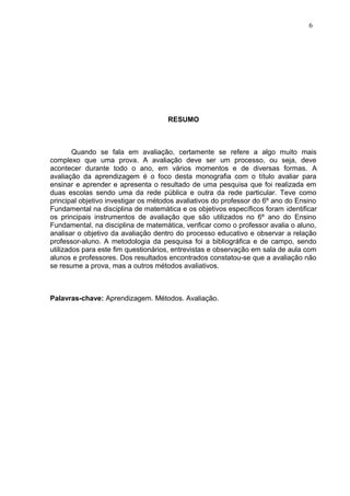 RESUMO
Quando se fala em avaliação, certamente se refere a algo muito mais
complexo que uma prova. A avaliação deve ser um processo, ou seja, deve
acontecer durante todo o ano, em vários momentos e de diversas formas. A
avaliação da aprendizagem é o foco desta monografia com o título avaliar para
ensinar e aprender e apresenta o resultado de uma pesquisa que foi realizada em
duas escolas sendo uma da rede pública e outra da rede particular. Teve como
principal objetivo investigar os métodos avaliativos do professor do 6º ano do Ensino
Fundamental na disciplina de matemática e os objetivos específicos foram identificar
os principais instrumentos de avaliação que são utilizados no 6º ano do Ensino
Fundamental, na disciplina de matemática, verificar como o professor avalia o aluno,
analisar o objetivo da avaliação dentro do processo educativo e observar a relação
professor-aluno. A metodologia da pesquisa foi a bibliográfica e de campo, sendo
utilizados para este fim questionários, entrevistas e observação em sala de aula com
alunos e professores. Dos resultados encontrados constatou-se que a avaliação não
se resume a prova, mas a outros métodos avaliativos.
Palavras-chave: Aprendizagem. Métodos. Avaliação.
6
 