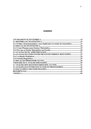 SUMÁRIO
2 FUNDAMENTAÇÃO TEÓRICA......................................................................................14
2.1 HISTÓRIA DA MATEMÁTICA....................................................................................15
2.1.1 O Que é Etnomatemática e suas implicações no ensino da matemática...................17
2.2 EDUCAÇÃO MATEMÁTICA........................................................................................18
2.2.1 Como Planejar para Ensinar Matemática...................................................................19
2.2.2 Por que se Ensina Matemática nas Escolas.................................................................20
2.3 AVALIAÇÃO DA APRENDIZAGEM...........................................................................21
2.4 AVALIAÇÃO COMO INSTRUMENTO DE PODER E REFLEXÕES....................23
2.4.1 Avaliação Mediadora.....................................................................................................24
2.4.2 Função Diagnóstica........................................................................................................25
2.5 RELAÇÃO PROFESSOR-ALUNO................................................................................26
3 DESCRIÇÃO E ANÁLISE DOS DADOS.........................................................................29
3.1 ANÁLISE DOS QUESTIONÁRIOS DOS ALUNOS....................................................31
3.2 ANÁLISE DAS ENTREVISTAS COM OS PROFESSORES......................................43
4 CONCLUSÕES E RECOMENDAÇÕES..........................................................................47
REFERÊNCIAS......................................................................................................................49
ANEXO A................................................................................................................................50
9
 