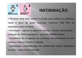 INFORMAÇÃO
• Parcerias   entre setor público e privado para análise do problema,
metas e plano de ações conjuntas. Conforme ANS 50% da
população possui convênio.
• Informação – agenda da gestante (exames, vacinas, alimentação) –
produção de 15000 exemplares – parceria UNIMED Santos
• Campanhas de divulgação dos protocolos de atendimento no pré-
natal em todas as clínicas e hospitais
• Capacitação e sensibilização dos profissionais quanto assistência
ao parto – rede pública e privada
 