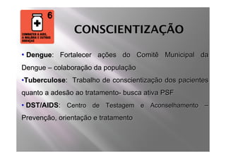 CONSCIENTIZAÇÃO

• Dengue: Fortalecer ações do Comitê Municipal da
Dengue – colaboração da população
•Tuberculose: Trabalho de conscientização dos pacientes
quanto a adesão ao tratamento- busca ativa PSF
• DST/AIDS: Centro de Testagem e Aconselhamento –
Prevenção, orientação e tratamento
 