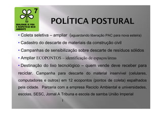 POLÍTICA POSTURAL
• Coleta seletiva – ampliar (aguardando liberação PAC para nova esteira)
• Cadastro do descarte de materiais da construção civil
• Campanhas de sensibilização sobre descarte de resíduos sólidos
• Ampliar ECOPONTOS – identificação de espaços/áreas
• Destinação do lixo tecnológico – quem vende deve receber para
reciclar. Campanha para descarte do material inservível (celulares,
computadores e outros) em 12 ecopontos (pontos de coleta) espalhados
pela cidade. Parceria com a empresa Reciclo Ambiental e universidades,
escolas, SESC, Jornal A Tribuna e escola de samba União Imperial
                         I
 