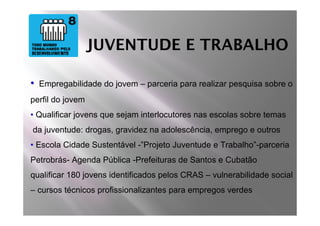 JUVENTUDE E TRABALHO

•   Empregabilidade do jovem – parceria para realizar pesquisa sobre o
perfil do jovem
• Qualificar jovens que sejam interlocutores nas escolas sobre temas
da juventude: drogas, gravidez na adolescência, emprego e outros
• Escola Cidade Sustentável -”Projeto Juventude e Trabalho”-parceria
Petrobrás- Agenda Pública -Prefeituras de Santos e Cubatão
qualificar 180 jovens identificados pelos CRAS – vulnerabilidade social
– cursos técnicos profissionalizantes para empregos verdes
 