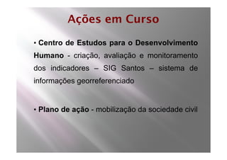 Ações em Curso

• Centro de Estudos para o Desenvolvimento
Humano - criação, avaliação e monitoramento
dos indicadores – SIG Santos – sistema de
informações georreferenciado


• Plano de ação - mobilização da sociedade civil
 