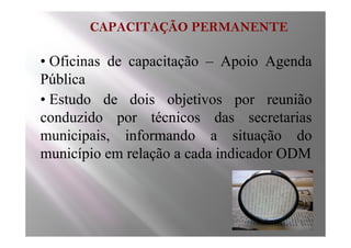 CAPACITAÇÃO PERMANENTE

• Oficinas de capacitação – Apoio Agenda
Pública
• Estudo de dois objetivos por reunião
conduzido por técnicos das secretarias
municipais, informando a situação do
município em relação a cada indicador ODM
 