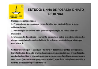 ESTUDO: LINHA DE POBREZA X HIATO
                                      DE RENDA
Indicadores selecionados:
1. Proporção de pessoas com renda familiar per capita inferior a meio
salário mínimo.
2. Participação do quinto mais pobre da população na renda total do
município.
3. Intensidade da pobreza – aumento percentual sobre o rendimento médio
das pessoas vivendo abaixo da linha de pobreza, necessário para transpor
essa situação.

Cadastro Municipal + Estadual + Federal = determinar (antes e depois das
transferências de renda originadas dos programas sociais das três esferas) a
renda das famílias, o hiato de pobreza, o número de famílias que continuam
sem renda (excluídas dos programas sociais), qual foi a redução da miséria e
quanto é necessário para eliminá-la.
 