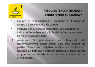PESQUISA “ENCONTRANDO E
                          CONHECENDO AS FAMÍLIAS”
•   Equipe: 10 pesquisadores, 1 digitador, 1 checador de
    campo e 1 coordenador de campo
•   Pesquisa em 27 setores censitários, selecionados no
    Índice de Exclusão e Inclusão Social de Santos como os
    de maior exclusão social.
A   pesquisa foi selecionada pelo Ministério de
    Desenvolvimento Social como uma boa prática de
    gestão. Tem como objetivo localizar as famílias em
    situação de pobreza e extrema pobreza e incluí-las nos
    programas de transferência de renda entre outros
    atendimentos
 