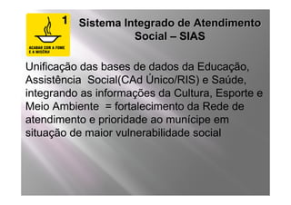 Sistema Integrado de Atendimento
                    Social – SIAS

Unificação das bases de dados da Educação,
Assistência Social(CAd Único/RIS) e Saúde,
integrando as informações da Cultura, Esporte e
Meio Ambiente = fortalecimento da Rede de
atendimento e prioridade ao munícipe em
situação de maior vulnerabilidade social
 