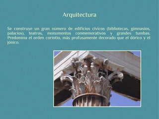 Arquitectura

Se construye un gran número de edificios cívicos (bibliotecas, gimnasios,
palacios), teatros, monumentos conmemorativos y grandes tumbas.
Predomina el orden corintio, más profusamente decorado que el dórico y el
jónico.
 