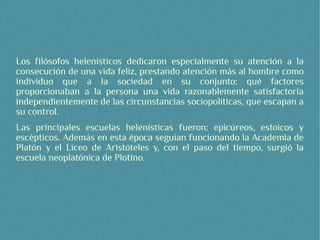 Los filósofos helenísticos dedicaron especialmente su atención a la
consecución de una vida feliz, prestando atención más al hombre como
individuo que a la sociedad en su conjunto: qué factores
proporcionaban a la persona una vida razonablemente satisfactoria
independientemente de las circunstancias sociopolíticas, que escapan a
su control.
Las principales escuelas helenísticas fueron: epicúreos, estoicos y
escépticos. Además en esta época seguían funcionando la Academia de
Platón y el Liceo de Aristóteles y, con el paso del tiempo, surgió la
escuela neoplatónica de Plotino.
 