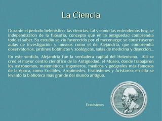 La Ciencia
Durante el periodo helenístico, las ciencias, tal y como las entendemos hoy, se
independizaron de la filosofía, concepto que en la antigüedad comprendía
todo el saber. Su estudio se vio favorecido por el mecenazgo: se construyeron
aulas de investigación y museos como el de Alejandría, que comprendía
observatorios, jardines botánicos y zoológicos, salas de medicina y disección...
En este sentido, Alejandría fue la verdadera capital del Helenismo. Allí se
creó el mayor centro científico de la Antigüedad, el Museo, donde trabajaron
los astrónomos, matemáticos, ingenieros, médicos y geógrafos más famosos
de la época, como Euclides, Arquímedes, Eratóstenes y Aristarco; en ella se
levantó la biblioteca más grande del mundo antiguo.




                                          Eratóstenes
 