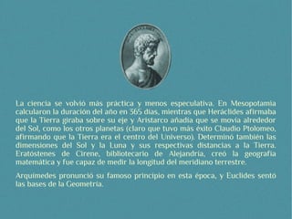La ciencia se volvió más práctica y menos especulativa. En Mesopotamia
calcularon la duración del año en 365 días, mientras que Heráclides afirmaba
que la Tierra giraba sobre su eje y Aristarco añadía que se movía alrededor
del Sol, como los otros planetas (claro que tuvo más éxito Claudio Ptolomeo,
afirmando que la Tierra era el centro del Universo). Determinó también las
dimensiones del Sol y la Luna y sus respectivas distancias a la Tierra.
Eratóstenes de Cirene, bibliotecario de Alejandría, creó la geografía
matemática y fue capaz de medir la longitud del meridiano terrestre.
Arquímedes pronunció su famoso principio en esta época, y Euclides sentó
las bases de la Geometría.
 