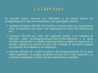La Literatura
La comedia nueva, iniciada con Menandro, y la poesía fueron las
protagonistas de la literatura helenística. Sus principales autores:
 ➢   Apolonio de Rodas (295-215 aC) Escribió, con gran éxito, las Argonáuticas
     sobre la expedición de Jasón y los Argonautas en busca del Vellocino de
     oro.
 ➢   Calímaco (310-240 aC) Autor del sugerente poema A la cabellera de
     Berenice, sobre la consagración que hizo la reina Berenice a la diosa
     Afrodita, ofreciendo su cabellera para que hiciera posible el regreso de su
     marido. Calímaco es además el autor del Catálogo de escritores griegos.
     Fue director de la Biblioteca de Alejandría.
 ➢   Teócrito (310-260 aC). Cultivó el género de la poesía pastoril. En su obra
     Idilios (poemitas, en griego), presenta escenas de la vida campestre, en
     ocasiones dialogadas, escritas con gran delicadeza y sencillez.
 