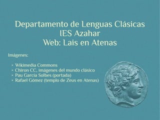 Departamento de Lenguas Clásicas
               IES Azahar
            Web: Lais en Atenas
Imágenes:
 ➢   Wikimedia Commons
 ➢   Chiron CC, imágenes del mundo clásico
 ➢   Pau García Solbes (portada)
 ➢   Rafael Gómez (templo de Zeus en Atenas)
 