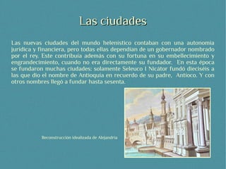 Las ciudades
Las nuevas ciudades del mundo helenístico contaban con una autonomía
jurídica y financiera, pero todas ellas dependían de un gobernador nombrado
por el rey. Este contribuía además con su fortuna en su embellecimiento y
engrandecimiento, cuando no era directamente su fundador. En esta época
se fundaron muchas ciudades: solamente Seleuco I Nicátor fundó dieciséis a
las que dio el nombre de Antioquía en recuerdo de su padre, Antíoco. Y con
otros nombres llegó a fundar hasta sesenta.




           Reconstrucción idealizada de Alejandría
 