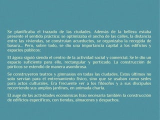 Se planificaba el trazado de las ciudades. Además de la belleza estaba
presente el sentido práctico: se optimizaba el ancho de las calles, la distancia
entre las viviendas, se construían acueductos, se organizaba la recogida de
basura... Pero, sobre todo, se dio una importancia capital a los edificios y
espacios públicos:
El ágora siguió siendo el centro de la actividad social y comercial. Se le dio un
espacio suficiente para ello, rectangular y porticado. La construcción de
pórticos se extendió de manera asombrosa.
Se construyeron teatros y gimnasios en todas las ciudades. Estos últimos no
solo servían para el entrenamiento físico, sino que se usaban como sedes
para actos culturales. Era frecuente ver a los filósofos y a sus discípulos
recorriendo sus amplios jardines, en animada charla.
El auge de las actividades económicas hizo necesaria también la construcción
de edificios específicos, con tiendas, almacenes y despachos.
 