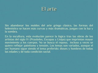 El arte

Sin abandonar los moldes del arte griego clásico, las formas del
helenístico se hacen más curvas y más dramáticas, juegan con la luz y
la sombra.
En la escultura, esta evolución parece la lógica tras las obras de los
artistas del siglo IV (Praxíteles, Escopas y Lisipo) que imprimían mayor
movimiento a los cuerpos. No se busca el reposo, incluso a veces se
quiere reflejar patetismo y tensión. Los temas son variados, aunque el
ser humano sigue siendo el tema preferido: dioses y hombres de todas
las edades y de toda condición social.
 