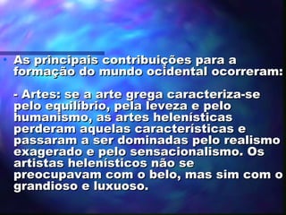 •

As principais contribuições para a
formação do mundo ocidental ocorreram:
- Artes: se a arte grega caracteriza-se
pelo equilíbrio, pela leveza e pelo
humanismo, as artes helenísticas
perderam aquelas características e
passaram a ser dominadas pelo realismo
exagerado e pelo sensacionalismo. Os
artistas helenísticos não se
preocupavam com o belo, mas sim com o
grandioso e luxuoso.

 