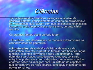 Ciências
•

os conhecimentos científicos alcançaram tal nível de
desenvolvimento, principalmente no campo da astronomia e
da matemática, que fizeram com que as ciências helenísticas
fossem as mais desenvolvidas da História, durante várias
séculos.
Os grandes nomes deste período foram:
– Euclides : que desenvolveu de maneira extraordinária os
conhecimentos de geometria;
– Arquimedes : descobridor da lei da alavanca e da
hidrostática. Inventou o parafuso tubular para bombear água,
a hélice, as lentes convexas e criou um planetário. Para
defender sua cidade, cercada pelos romanos, construiu
máquinas poderosas como catapultas, que atiravam pedras
enormes sobre os inimigos; com um sistema de espelhos,
que concentrava os raios solares, conseguiu incendiar vários
navios romanos;

 