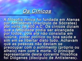 Os Cínicos
•

A filosofia cínica foi fundada em Atenas
por Antístenes (discípulo de Sócrates)
por volta de 400 a.C. Os cínicos diziam
que a felicidade podia ser alcançada
por todos, pois ela não consistia em
luxúria, poder político ou boa saúde e
sim em se libertar disto tudo. Achavam
que as pessoas não deviam se
preocupar com o sofrimento (próprio ou
alheio) nem com a morte. O principal
representante desta corrente filosófica
foi Diógenes (discípulo de Antístenes ).

 