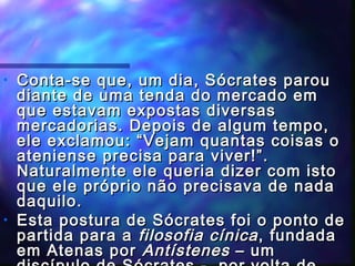 •

•

Conta-se que, um dia, Sócrates parou
diante de uma tenda do mercado em
que estavam expostas diversas
mercadorias. Depois de algum tempo,
ele exclamou: “Vejam quantas coisas o
ateniense precisa para viver!”.
Naturalmente ele queria dizer com isto
que ele próprio não precisava de nada
daquilo.
Esta postura de Sócrates foi o ponto de
partida para a filosofia cínica , fundada
em Atenas por Antístenes – um

 