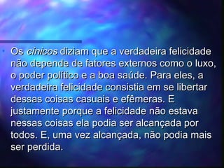 •

Os cínicos diziam que a verdadeira felicidade
não depende de fatores externos como o luxo,
o poder político e a boa saúde. Para eles, a
verdadeira felicidade consistia em se libertar
dessas coisas casuais e efêmeras. E
justamente porque a felicidade não estava
nessas coisas ela podia ser alcançada por
todos. E, uma vez alcançada, não podia mais
ser perdida.

 