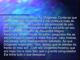 •

O cínico mais importante foi Diógenes. Conta-se que
ele vivia dentro de um barril e não possuía mais do
que uma túnica, um cajado e um embornal de pão.
Um dia, quando estava sentado ao sol junto ao seu
barril, recebeu a visita de Alexandre Magno.
Alexandre aproximou-se do sábio, perguntou-lhe se
ele tinha algum desejo e disse-lhe que, caso tivesse,
seu desejo seria imediatamente satisfeito. Ao que
Diógenes respondeu: “Sim, desejo que te afastes da
frente do meu sol”. Com isto Diógenes mostrou que
era mais rico e mais feliz que o grande conquistador.
Ele tinha tudo o que desejava.

 