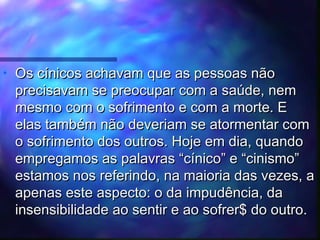 •

Os cínicos achavam que as pessoas não
precisavam se preocupar com a saúde, nem
mesmo com o sofrimento e com a morte. E
elas também não deveriam se atormentar com
o sofrimento dos outros. Hoje em dia, quando
empregamos as palavras “cínico” e “cinismo”
estamos nos referindo, na maioria das vezes, a
apenas este aspecto: o da impudência, da
insensibilidade ao sentir e ao sofrer$ do outro.

 