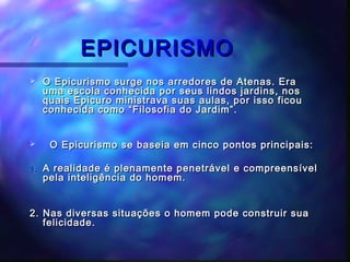 EPICURISMO


O Epicurismo surge nos arredores de Atenas. Era
uma escola conhecida por seus lindos jardins, nos
quais Epicuro ministrava suas aulas, por isso ficou
conhecida como “Filosofia do Jardim”.



O Epicurismo se baseia em cinco pontos principais:

1.

A realidade é plenamente penetrável e compreensível
pela inteligência do homem.

2. Nas diversas situações o homem pode construir sua
felicidade.

 