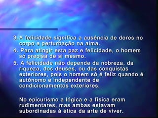 3. A felicidade significa a ausência de dores no
corpo e perturbação na alma.
4. Para atingir esta paz e felicidade, o homem
só precisa de si mesmo.
5. A felicidade não depende da nobreza, da
riqueza, dos deuses, ou das conquistas
exteriores, pois o homem só é feliz quando é
autônomo e independente de
condicionamentos exteriores.
No epicurismo a lógica e a física eram
rudimentares, mas ambas estavam
subordinadas à ética da arte de viver.

 