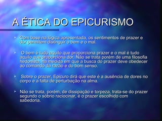 A ÉTICA DO EPICURISMO


Com base na lógica apresentada, os sentimentos de prazer e
dor permitem distinguir o bem e o mal.



O bem é tudo aquilo que proporciona prazer e o mal é tudo
aquilo que proporciona dor. Não se trata porém de uma filosofia
hedonista, na medida em que a busca do prazer deve obedecer
ao comando da razão e do bom senso.



Sobre o prazer, Epicuro dirá que este é a ausência de dores no
corpo e a falta de perturbação na alma.



Não se trata, porém, de dissipação e torpeza, trata-se do prazer
segundo o sóbrio raciocinar, é o prazer escolhido com
sabedoria.

 