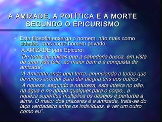 A AMIZADE, A POLÍTICA E A MORTE
SEGUNDO O EPICURISMO


•

•
•

Esta filosofia enxerga o homem, não mais como
cidadão, mas como homem privado.
A AMIZADE para Epicuro:
“De todas as coisas que a sabedoria busca, em vista
de uma vida feliz, ao maior bem é a conquista da
amizade”.
“A Amizade anda pela terra, anunciando a todos que
devemos acordar para dar alegria uns aos outros”.
“A riqueza, segundo a natureza, esta inteira no pão,
na água e no abrigo qualquer para o corpo,, a
riqueza supérflua multiplica os desejos e perturba a
alma. O maior dos prazeres é a amizade, trata-se do
laço verdadeiro entre os indivíduos, é ver um outro
como eu”.

 
