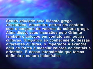 •

Sendo educado pelo filósofo grego
Aristóteles, Alexandre entrou em contato
com o conjunto de valores da cultura grega.
Além disso, suas incursões pelo Oriente
também o colocou em contato com outras
culturas. Simpático ao conhecimento dessas
diferentes culturas, o imperador Alexandre
agiu de forma a mesclar valores ocidentais e
orientais. É desse intercâmbio que temos
definida a cultura helenística

 