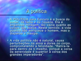 A política


A POLITICA para Epicuro é a busca do
poder, da fama e da riqueza. Ela é
enganosa miragem, tão vazia quanto as
coisas que busca. Neste sentido, a vida
pública não enriquece o homem, mas o
dispersa e dissipa.



A vida política não é natural, causa
perturbações na alma e dores no corpo,
comprometendo a felicidade. “Retira-te
para dentro de ti mesmo, porque a coroa
da serenidade é superior à coroa dos
grandes imperadores”.

 