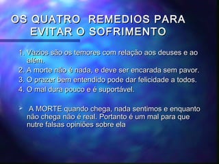 OS QUATRO REMEDIOS PARA
EVITAR O SOFRIMENTO
1. Vazios são os temores com relação aos deuses e ao
além.
2. A morte não é nada, e deve ser encarada sem pavor.
3. O prazer bem entendido pode dar felicidade a todos.
4. O mal dura pouco e é suportável.


A MORTE quando chega, nada sentimos e enquanto
não chega não é real. Portanto é um mal para que
nutre falsas opiniões sobre ela

 